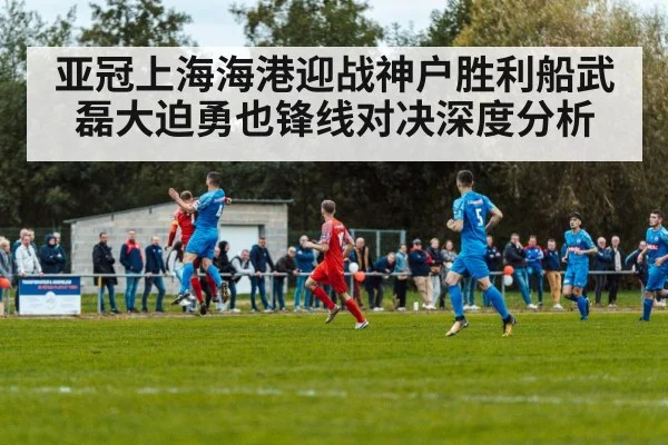 亚冠上海海港迎战神户胜利船武磊大迫勇也锋线对决深度分析